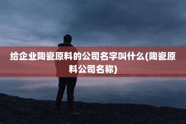 给企业陶瓷原料的公司名字叫什么(陶瓷原料公司名称)