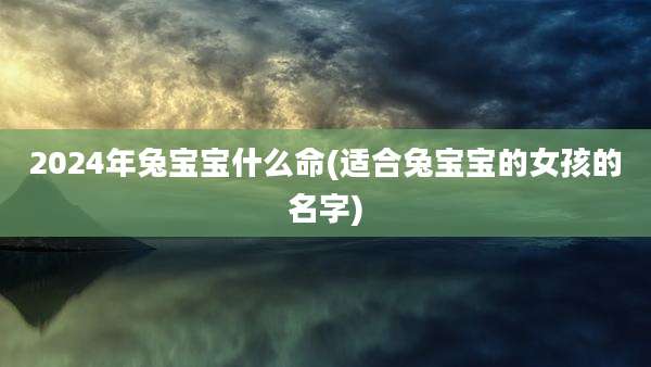 2024年兔宝宝什么命(适合兔宝宝的女孩的名字)