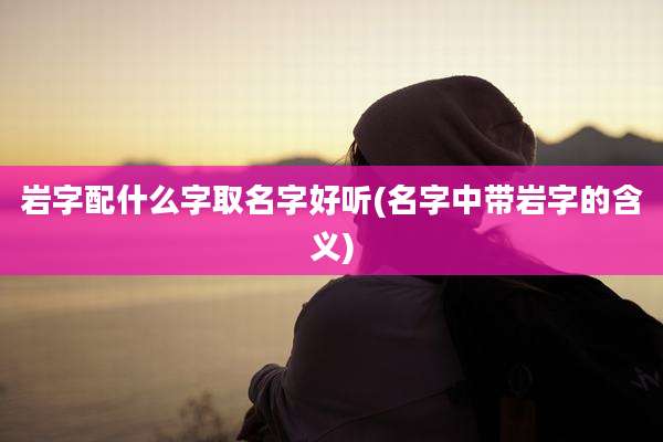 岩字配什么字取名字好听(名字中带岩字的含义)