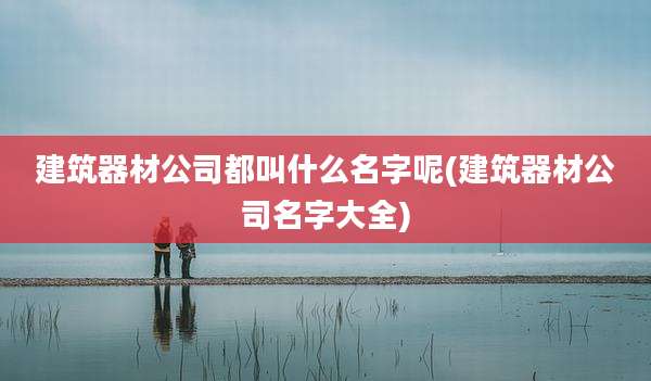 建筑器材公司都叫什么名字呢(建筑器材公司名字大全)