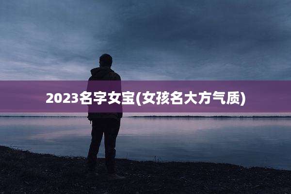 2023名字女宝(女孩名大方气质)