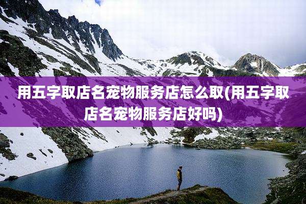 用五字取店名宠物服务店怎么取(用五字取店名宠物服务店好吗)