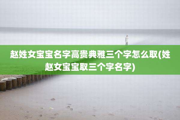 赵姓女宝宝名字高贵典雅三个字怎么取(姓赵女宝宝取三个字名字)