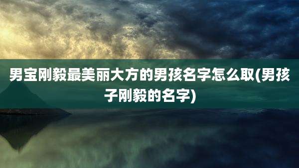男宝刚毅最美丽大方的男孩名字怎么取(男孩子刚毅的名字)
