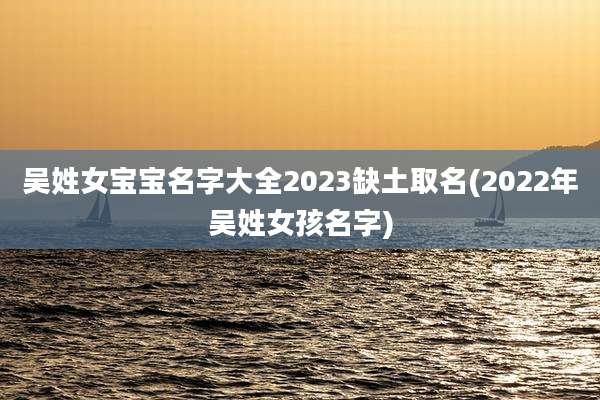 吴姓女宝宝名字大全2023缺土取名(2022年吴姓女孩名字)