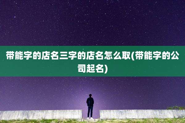带能字的店名三字的店名怎么取(带能字的公司起名)