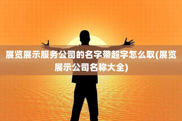 展览展示服务公司的名字带超字怎么取(展览展示公司名称大全)