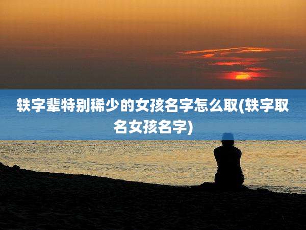 轶字辈特别稀少的女孩名字怎么取(轶字取名女孩名字)