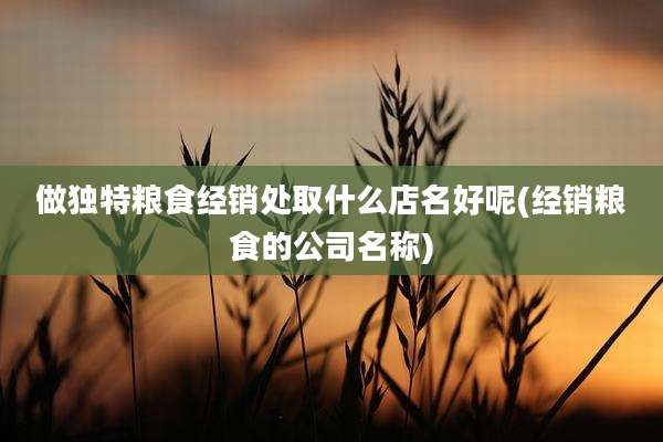 做独特粮食经销处取什么店名好呢(经销粮食的公司名称)