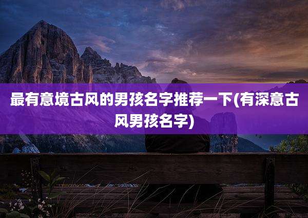 最有意境古风的男孩名字推荐一下(有深意古风男孩名字)