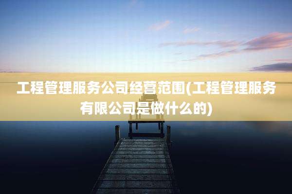 工程管理服务公司经营范围(工程管理服务有限公司是做什么的)