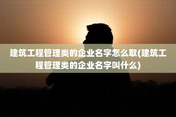建筑工程管理类的企业名字怎么取(建筑工程管理类的企业名字叫什么)