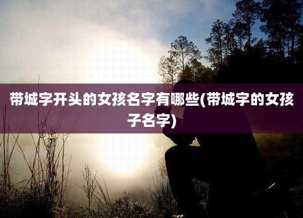 带城字开头的女孩名字有哪些(带城字的女孩子名字)