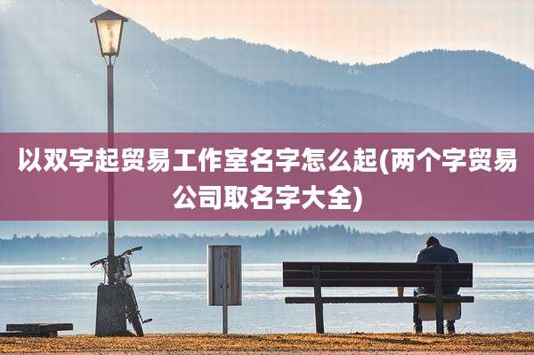 以双字起贸易工作室名字怎么起(两个字贸易公司取名字大全)