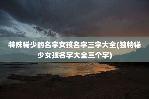 特殊稀少的名字女孩名字三字大全(独特稀少女孩名字大全三个字)