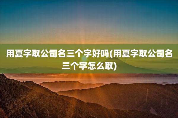 用夏字取公司名三个字好吗(用夏字取公司名三个字怎么取)