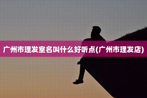 广州市理发室名叫什么好听点(广州市理发店)