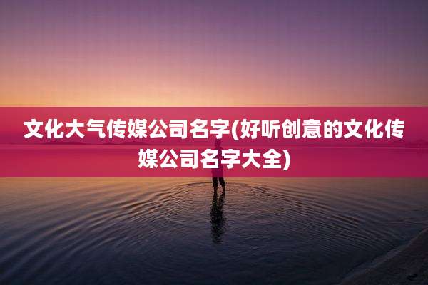 文化大气传媒公司名字(好听创意的文化传媒公司名字大全)