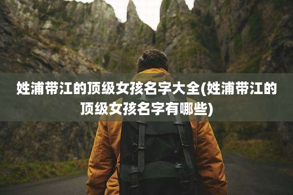姓浦带江的顶级女孩名字大全(姓浦带江的顶级女孩名字有哪些)