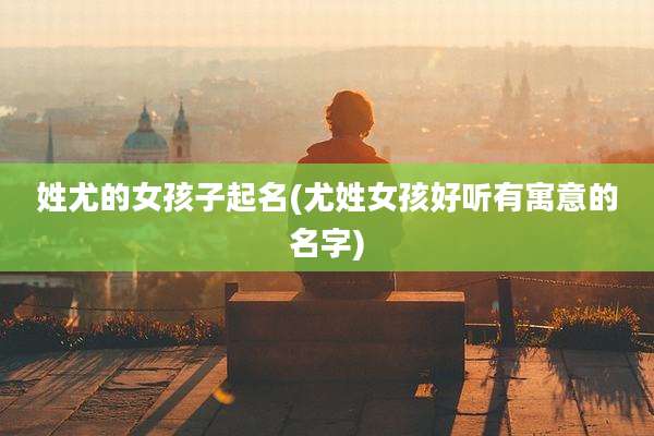 姓尤的女孩子起名(尤姓女孩好听有寓意的名字)