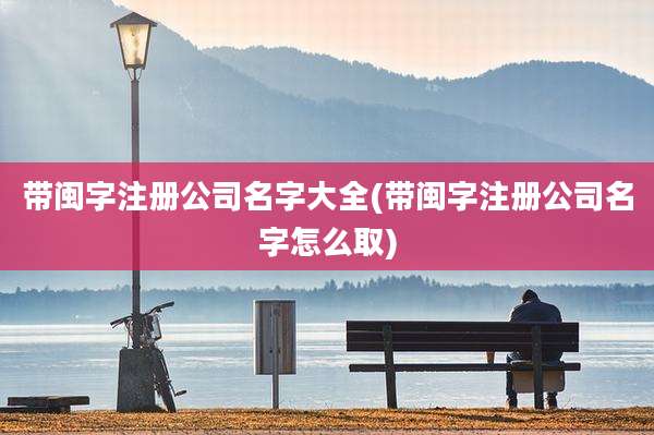 带闽字注册公司名字大全(带闽字注册公司名字怎么取)