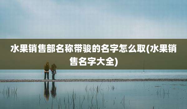 水果销售部名称带骏的名字怎么取(水果销售名字大全)