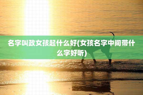 名字叫政女孩起什么好(女孩名字中间带什么字好听)