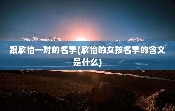 跟欣怡一对的名字(欣怡的女孩名字的含义是什么)