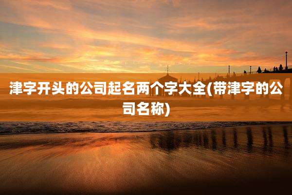 津字开头的公司起名两个字大全(带津字的公司名称)