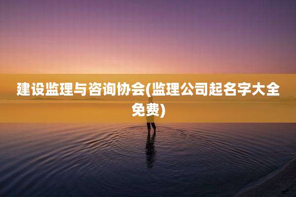 建设监理与咨询协会(监理公司起名字大全免费)