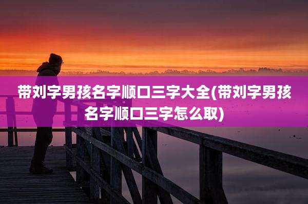 带刘字男孩名字顺口三字大全(带刘字男孩名字顺口三字怎么取)