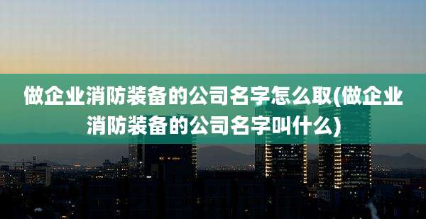 做企业消防装备的公司名字怎么取(做企业消防装备的公司名字叫什么)