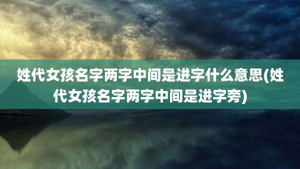 姓代女孩名字两字中间是进字什么意思(姓代女孩名字两字中间是进字旁)