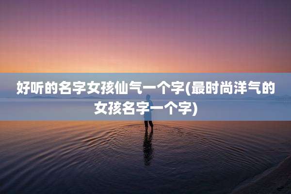 好听的名字女孩仙气一个字(最时尚洋气的女孩名字一个字)