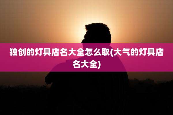 独创的灯具店名大全怎么取(大气的灯具店名大全)