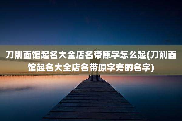 刀削面馆起名大全店名带原字怎么起(刀削面馆起名大全店名带原字旁的名字)