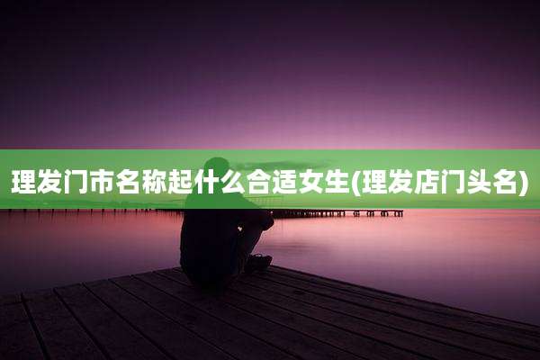 理发门市名称起什么合适女生(理发店门头名)