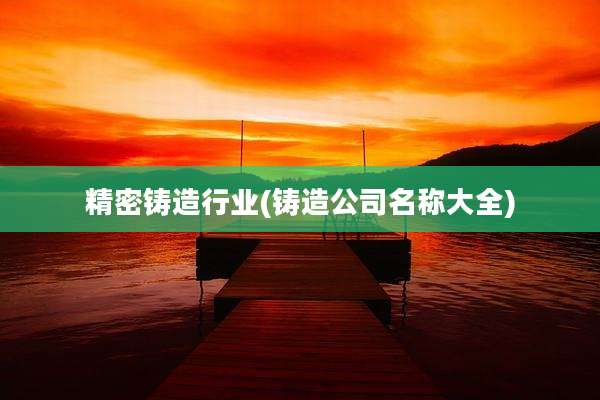 精密铸造行业(铸造公司名称大全)