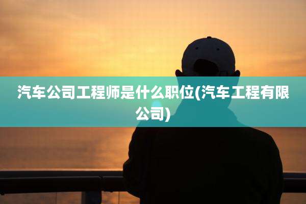 汽车公司工程师是什么职位(汽车工程有限公司)