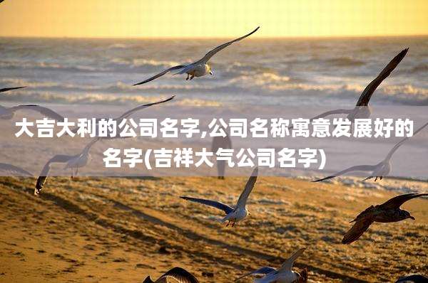 大吉大利的公司名字,公司名称寓意发展好的名字(吉祥大气公司名字)