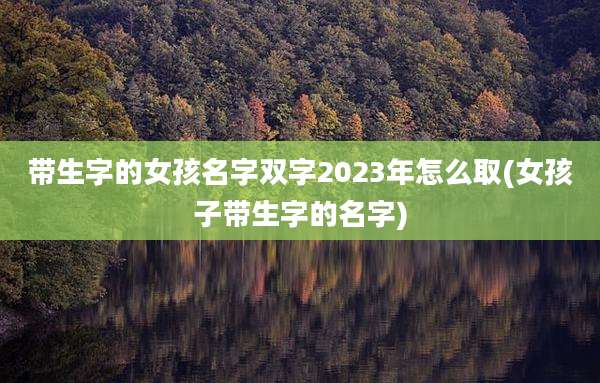 带生字的女孩名字双字2023年怎么取(女孩子带生字的名字)