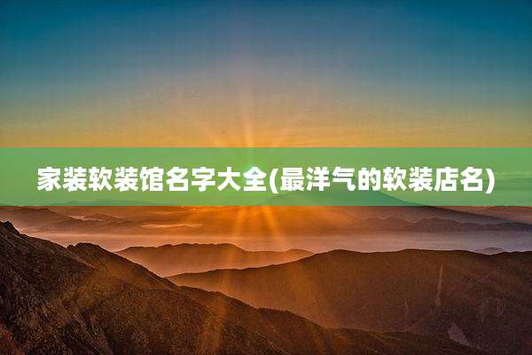 家装软装馆名字大全(最洋气的软装店名)
