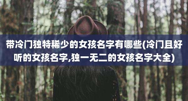 带冷门独特稀少的女孩名字有哪些(冷门且好听的女孩名字,独一无二的女孩名字大全)
