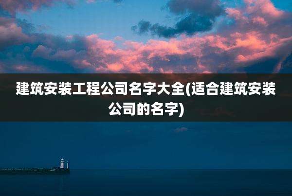 建筑安装工程公司名字大全(适合建筑安装公司的名字)