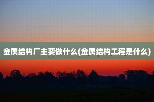 金属结构厂主要做什么(金属结构工程是什么)