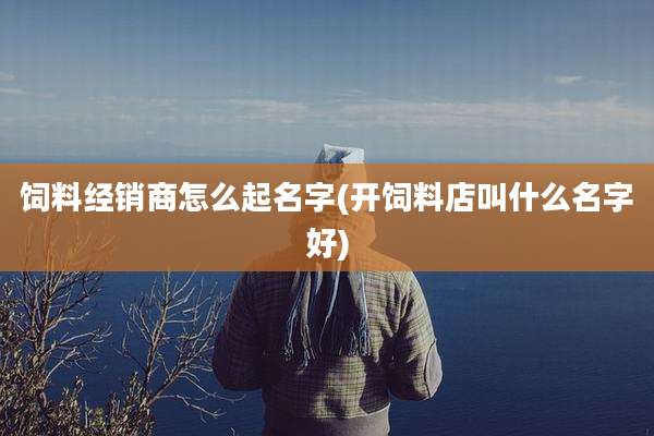 饲料经销商怎么起名字(开饲料店叫什么名字好)