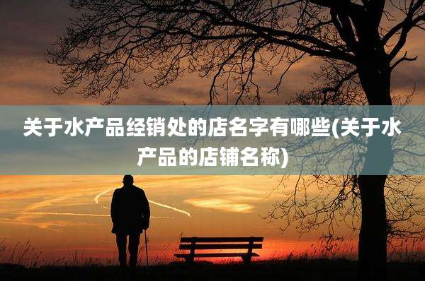 关于水产品经销处的店名字有哪些(关于水产品的店铺名称)