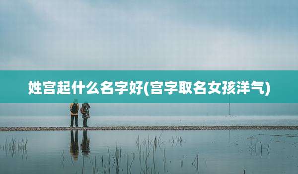 姓宫起什么名字好(宫字取名女孩洋气)