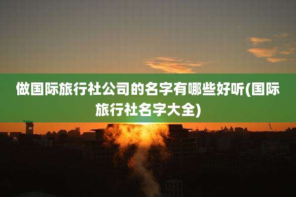 做国际旅行社公司的名字有哪些好听(国际旅行社名字大全)