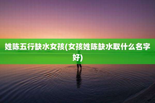姓陈五行缺水女孩(女孩姓陈缺水取什么名字好)